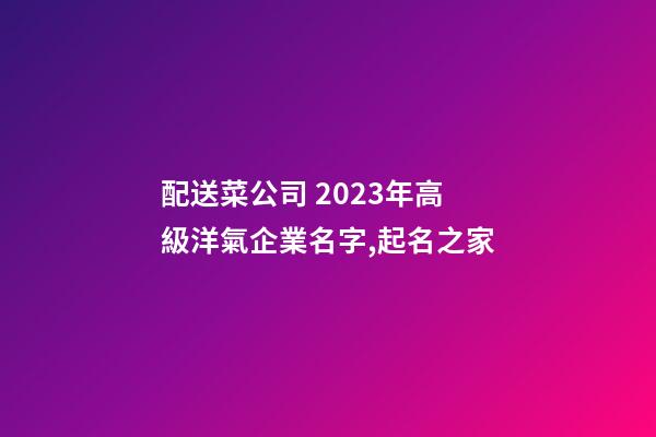 配送菜公司 2023年高級洋氣企業名字,起名之家-第1張-公司起名-玄機派